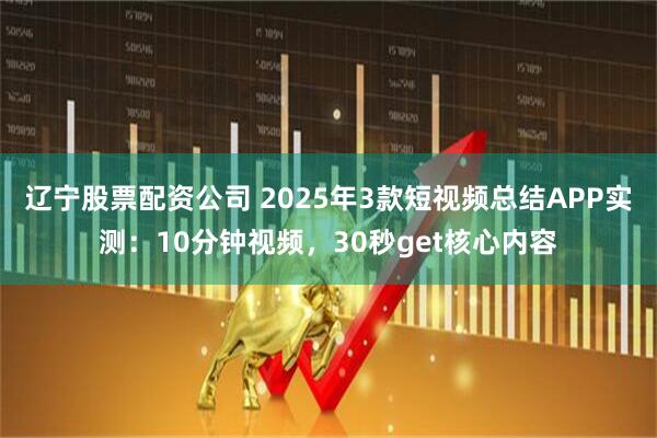 辽宁股票配资公司 2025年3款短视频总结APP实测：10分钟视频，30秒get核心内容