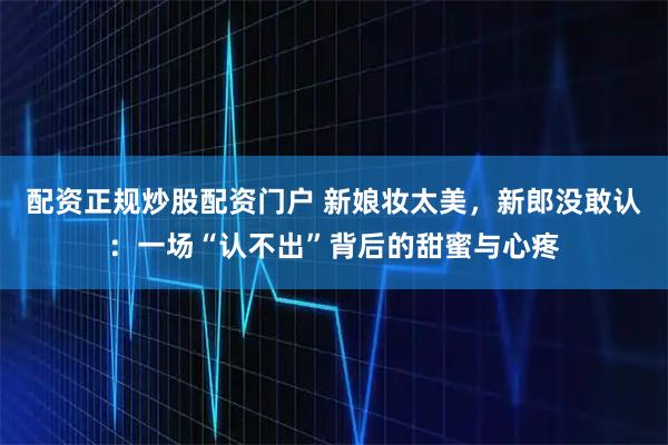 配资正规炒股配资门户 新娘妆太美，新郎没敢认：一场“认不出”背后的甜蜜与心疼