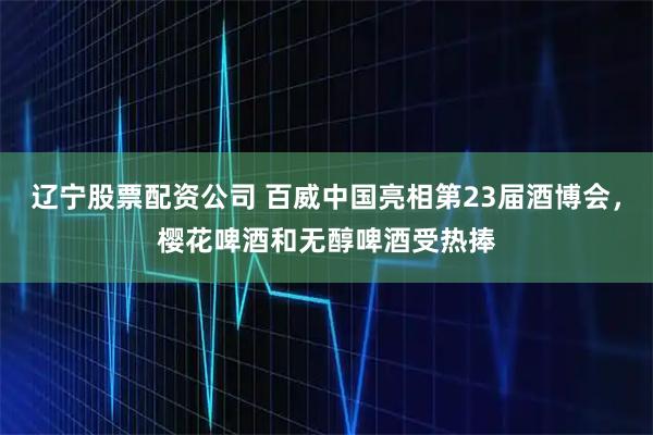 辽宁股票配资公司 百威中国亮相第23届酒博会，樱花啤酒和无醇啤酒受热捧