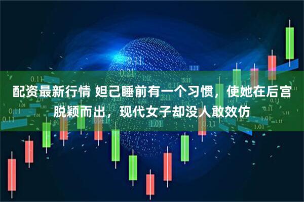 配资最新行情 妲己睡前有一个习惯，使她在后宫脱颖而出，现代女子却没人敢效仿