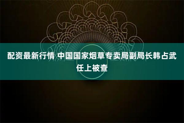 配资最新行情 中国国家烟草专卖局副局长韩占武任上被查