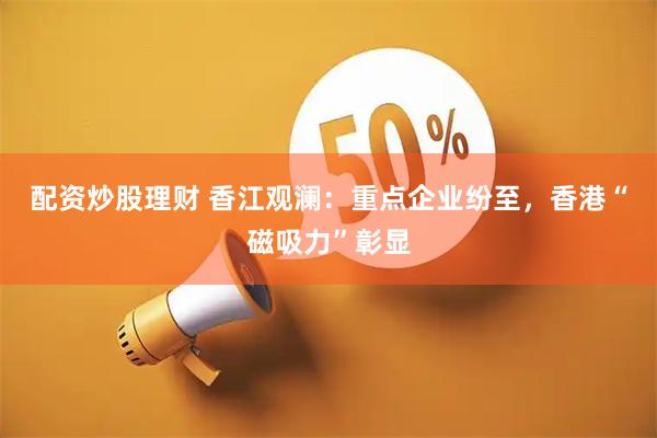 配资炒股理财 香江观澜：重点企业纷至，香港“磁吸力”彰显