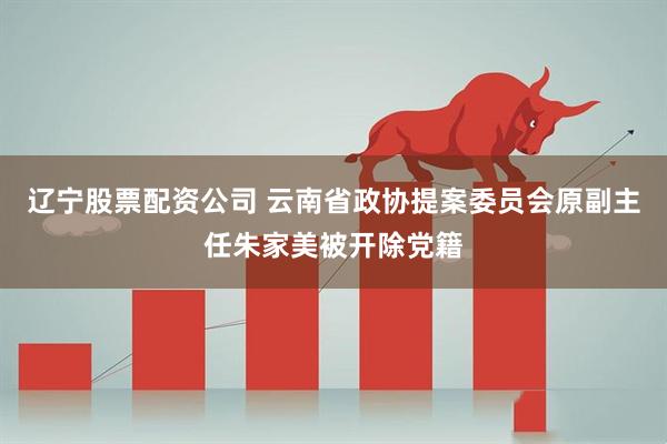 辽宁股票配资公司 云南省政协提案委员会原副主任朱家美被开除党籍