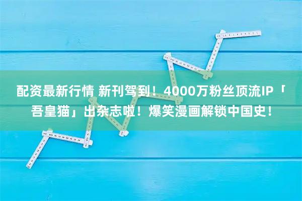 配资最新行情 新刊驾到！4000万粉丝顶流IP「吾皇猫」出杂志啦！爆笑漫画解锁中国史！
