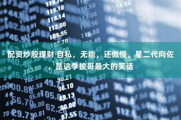 配资炒股理财 自私，无能，还傲慢，星二代向佐，是这季披哥最大的笑话