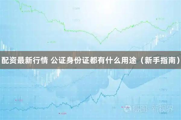 配资最新行情 公证身份证都有什么用途（新手指南）