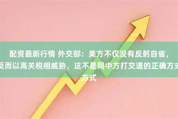 配资最新行情 外交部：美方不仅没有反躬自省，反而以高关税相威胁，这不是同中方打交道的正确方式