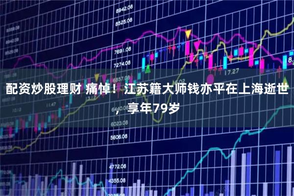 配资炒股理财 痛悼！江苏籍大师钱亦平在上海逝世，享年79岁