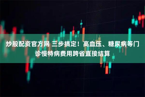 炒股配资官方网 三步搞定！高血压、糖尿病等门诊慢特病费用跨省直接结算