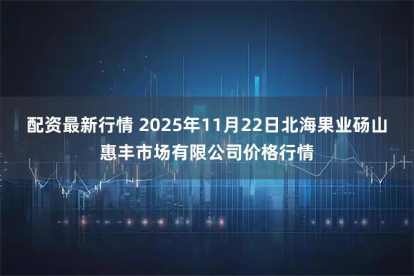 配资最新行情 2025年11月22日北海果业砀山惠丰市场有限公司价格行情