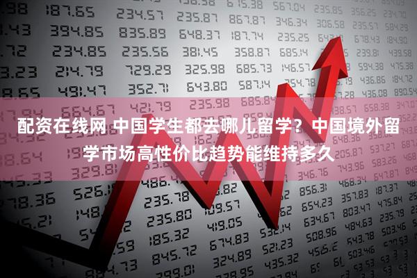 配资在线网 中国学生都去哪儿留学？中国境外留学市场高性价比趋势能维持多久