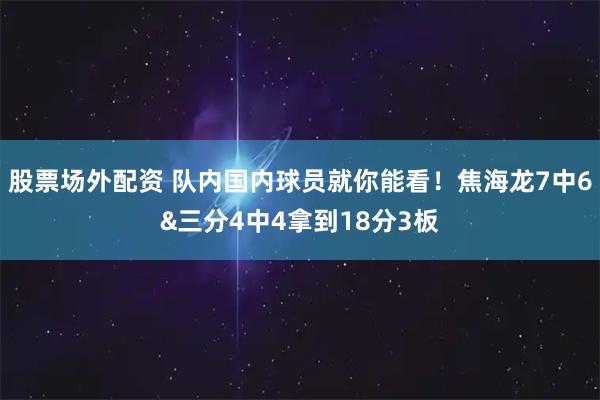 股票场外配资 队内国内球员就你能看！焦海龙7中6&三分4中4拿到18分3板